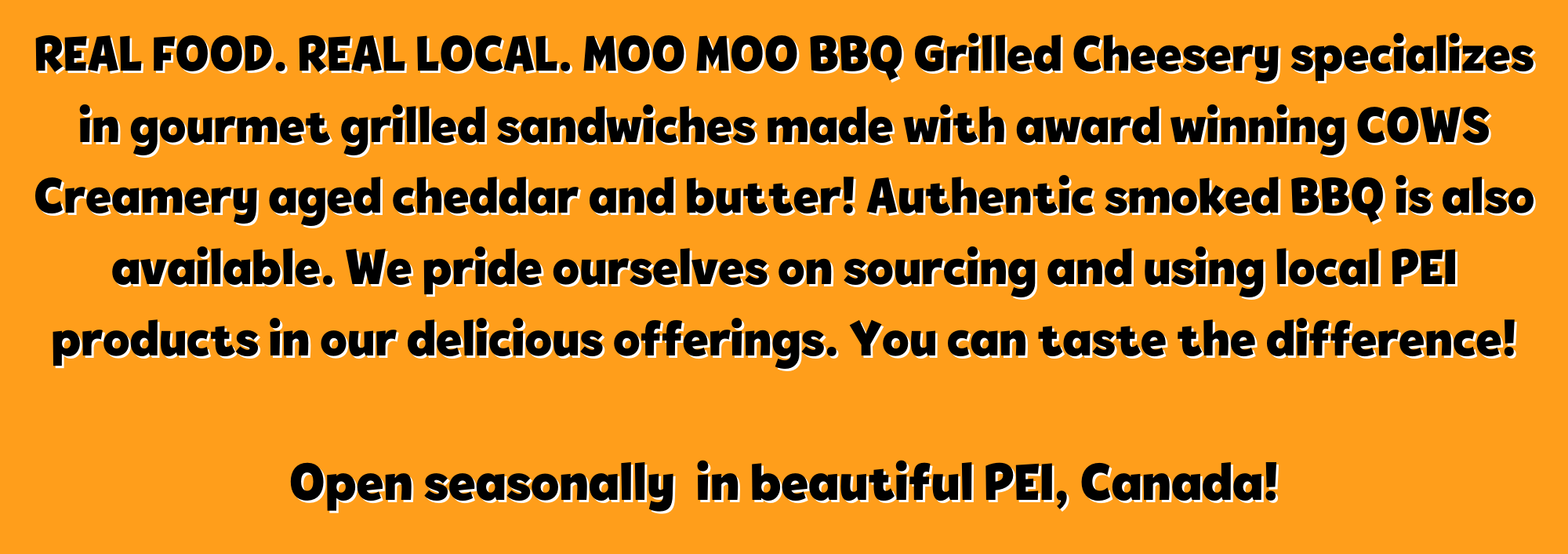 Real Food. Real Local. Moo Moo BBQ Grilled Cheesery specializes in gourmet grilled sandwiches made with award winning COWS Creamery aged cheddar and butter! Authentic smoked BBQ is also available. We pride ourselves on sourcing and using local PEI products in our delicious offerings. You can taste the difference! Open seasonally in beautiful PEI, Canada!