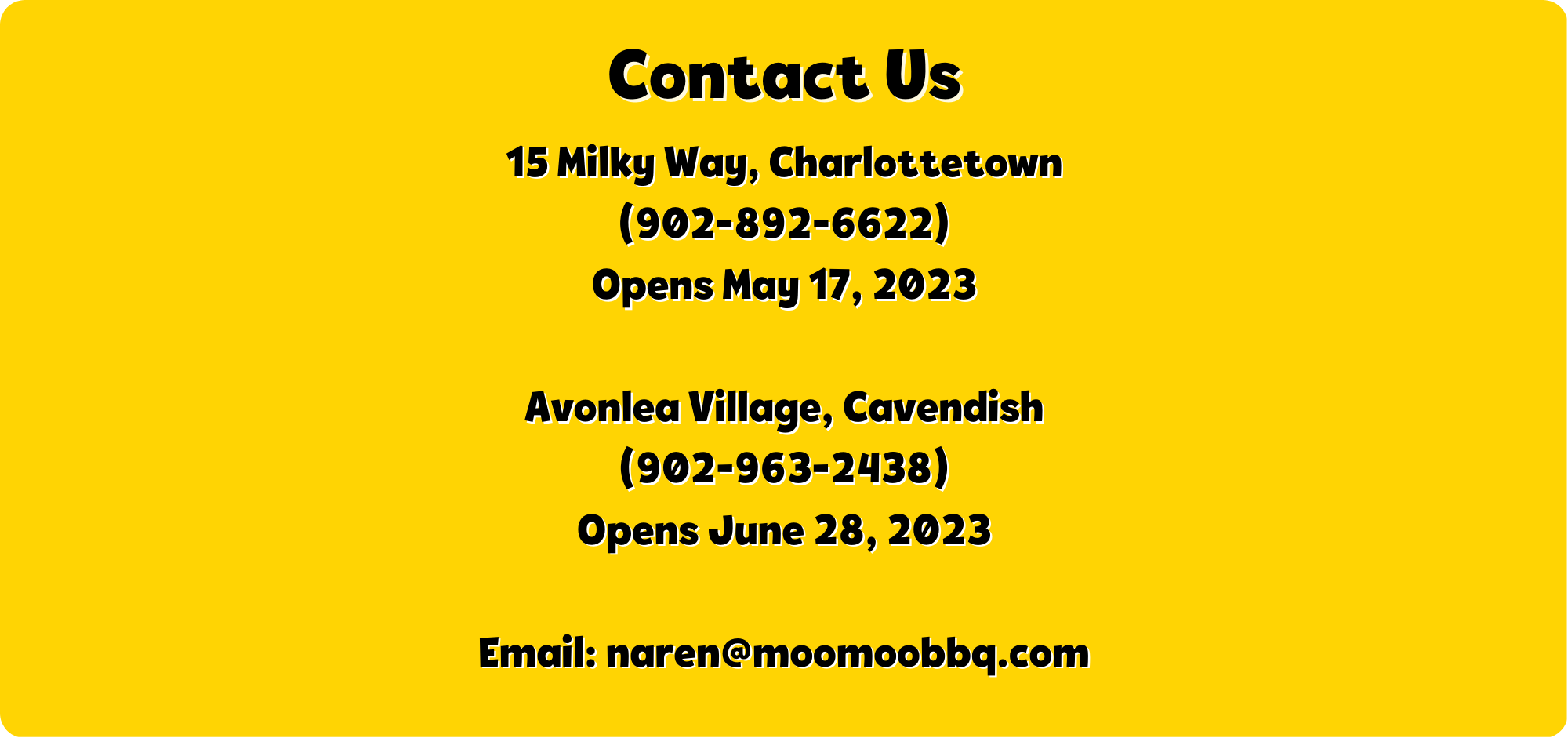 Contact Us - 15 Milky Way, Charlottetown. 902-892-6622. Opens May 17 2023. Avonlea Village Cavendish. 902-963-2438. Opens June 28, 2023. Email naren@moomoobbq.com