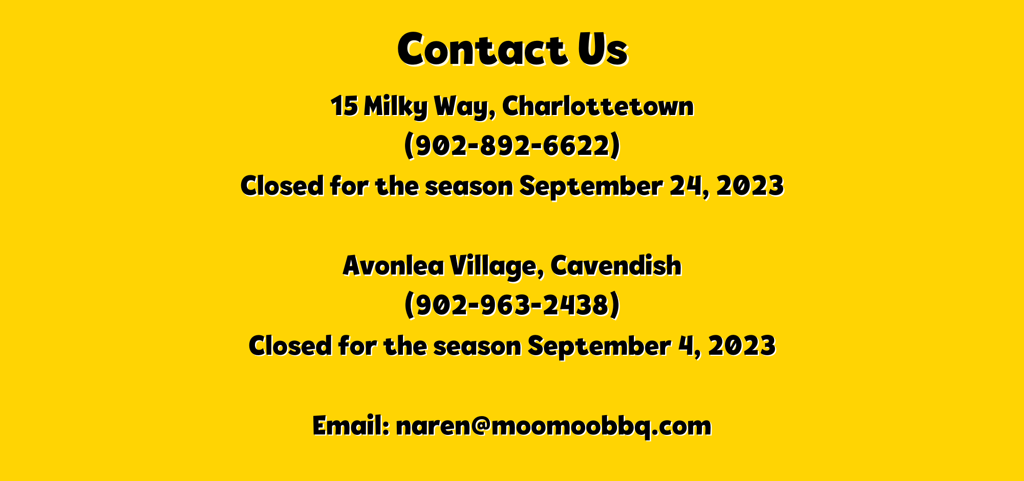 Contact Us 15 Milky Way, Charlottetown - 9028926622 Closed for the Season September 24, 2023 Avonlea Village, Cavendish - 9029632438 Closed for the season September 4 2023 email: naren@moomoobbq.com